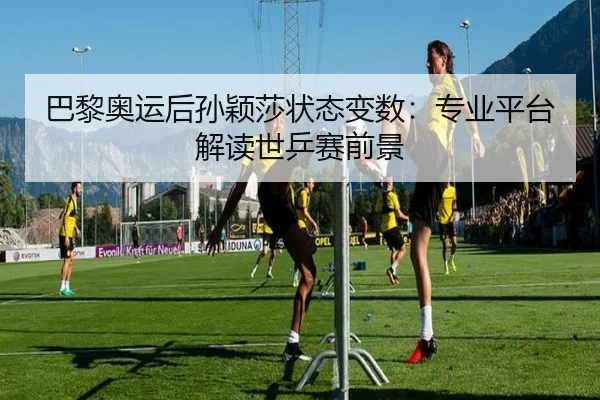 巴黎奥运后孙颖莎状态变数：专业平台解读世乒赛前景
